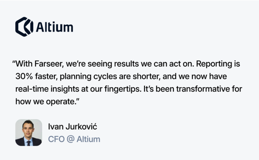 Altium's CFO about Farseer: With Farseer, we're seeing results we can act on. Reporting is 30% faster, planning cycles are shorter, and we now have real-time insights at our fingertips. It's been transformative for how we operate.